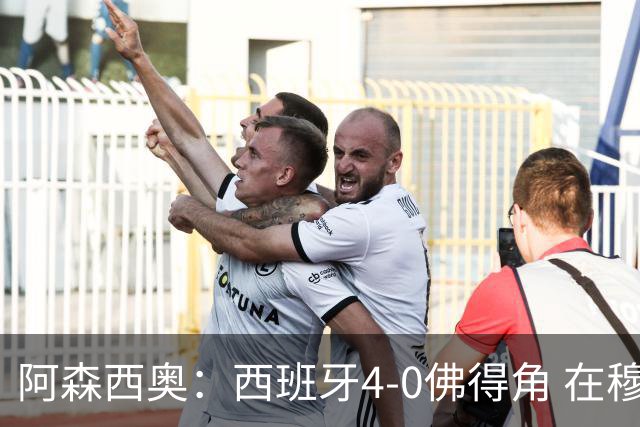 阿森西奥：西班牙4-0佛得角 在穆里尼奥带领下对西甲夺冠很有信心